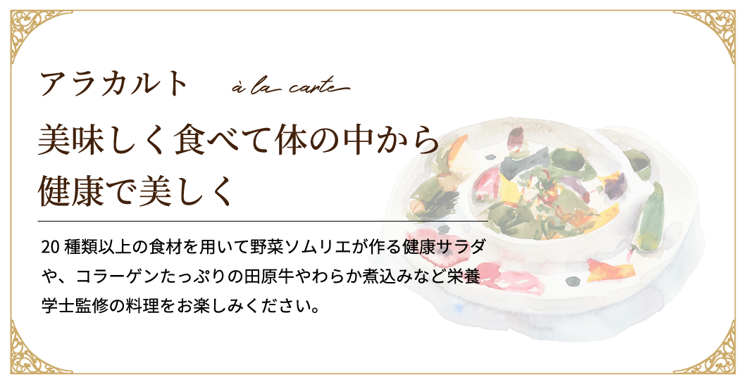 20種類以上の食材を用いて野菜ソムリエが作る健康サラダや、コラーゲンたっぷりの田原牛やわらか煮込みなど栄養学士監修の料理をお楽しみください。アラカルト美味しく食べて体の中から健康で美しく