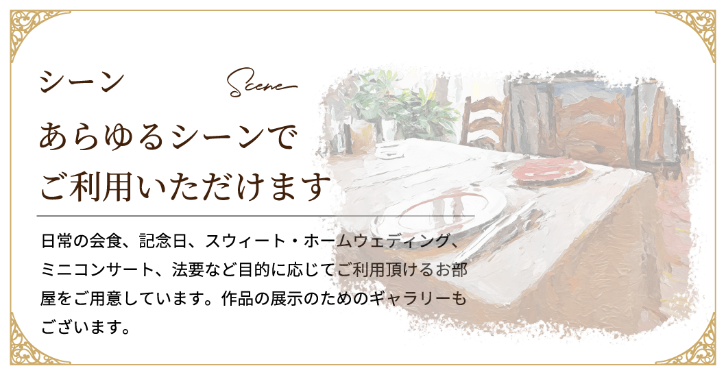 日常の会食、記念日、スウィート・ホームウェディング、ミニコンサート、法要など目的に応じてご利用頂けるお部屋をご用意しています。作品の展示のためのギャラリーもございます。あらゆるシーンでご利用いただけます
